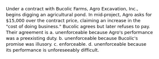 Under a contract with Bucolic Farms, Agro Excavation, Inc., begins digging an agricultural pond. In mid-project, Agro asks for 15,000 over the contract price, claiming an increase in the "cost of doing business." Bucolic agrees but later refuses to pay. Their agreement is a. ​unenforceable because Agro's performance was a preexisting duty. b. ​unenforceable because Bucolic's promise was illusory. c. ​enforceable. d. ​unenforceable because its performance is unforeseeably difficult.