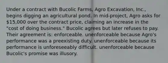 Under a contract with Bucolic Farms, Agro Excavation, Inc., begins digging an agricultural pond. In mid-project, Agro asks for 15,000 over the contract price, claiming an increase in the "cost of doing business." Bucolic agrees but later refuses to pay. Their agreement is: enforceable. unenforceable because Agro's performance was a preexisting duty. unenforceable because its performance is unforeseeably difficult. unenforceable because Bucolic's promise was illusory.