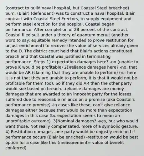 (contract to build naval hospital, but Coastal Steel breached) Sum: (Blair) (defendant) was to construct a naval hospital. Blair contract with Coastal Steel Erectors, to supply equipment and perform steel erection for the hospital. Coastal began performance. After completion of 28 percent of the contract, Coastal filed suit under a theory of quantum meruit (another word to say: equitable remedy intended to prove restitution for unjust enrichment) to recover the value of services already given to the D. The district court held that Blair's actions constituted breach and that Coastal was justified in terminating performance. Steps 1) expectation damages here? -no (unable to prove K would be profitable) 2))reliance damages here? -no, that would be AR (claiming that they are unable to perform) (rc: here it is not that they are unable to perform, it is that it would not be profitable for them too). So if they did AR then the other party would sue based on breach. -reliance damages are money damages that are awarded to an innocent party for the losses suffered due to reasonable reliance on a promise (aka Coastal's performance promise) -in cases like these, can't give reliance damages either because that would be more than expectation damages in this case (bc expectation seems to mean an unprofitable outcome). 3)Nominal damages? -yes, but who would want those. Not really compensated, more of a symbolic gesture. 4) Restitution damages -one party would be unjustly enriched if performance occurs (Blair be enriched) -restitution would be best option for a case like this (measurement= value of benefit conferred)