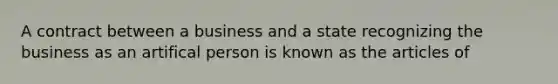 A contract between a business and a state recognizing the business as an artifical person is known as the articles of