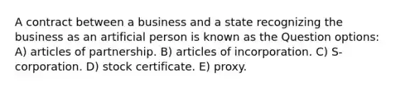 A contract between a business and a state recognizing the business as an artificial person is known as the Question options: A) articles of partnership. B) articles of incorporation. C) S-corporation. D) stock certificate. E) proxy.