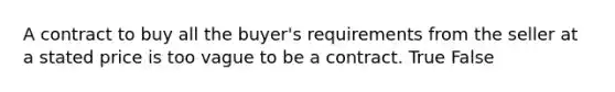 A contract to buy all the buyer's requirements from the seller at a stated price is too vague to be a contract. True False