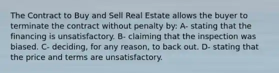 The Contract to Buy and Sell Real Estate allows the buyer to terminate the contract without penalty by: A- stating that the financing is unsatisfactory. B- claiming that the inspection was biased. C- deciding, for any reason, to back out. D- stating that the price and terms are unsatisfactory.