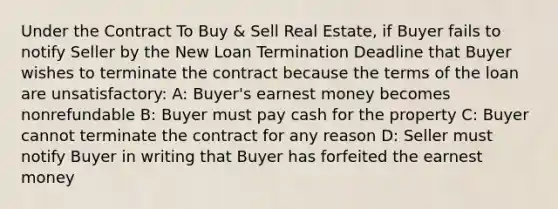 Under the Contract To Buy & Sell Real Estate, if Buyer fails to notify Seller by the New Loan Termination Deadline that Buyer wishes to terminate the contract because the terms of the loan are unsatisfactory: A: Buyer's earnest money becomes nonrefundable B: Buyer must pay cash for the property C: Buyer cannot terminate the contract for any reason D: Seller must notify Buyer in writing that Buyer has forfeited the earnest money