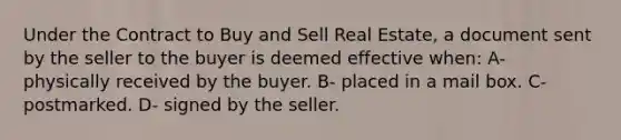 Under the Contract to Buy and Sell Real Estate, a document sent by the seller to the buyer is deemed effective when: A- physically received by the buyer. B- placed in a mail box. C- postmarked. D- signed by the seller.