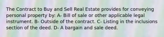 The Contract to Buy and Sell Real Estate provides for conveying personal property by: A- Bill of sale or other applicable legal instrument. B- Outside of the contract. C- Listing in the inclusions section of the deed. D- A bargain and sale deed.