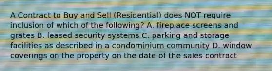 A Contract to Buy and Sell (Residential) does NOT require inclusion of which of the following? A. fireplace screens and grates B. leased security systems C. parking and storage facilities as described in a condominium community D. window coverings on the property on the date of the sales contract