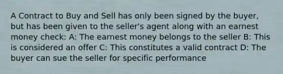 A Contract to Buy and Sell has only been signed by the buyer, but has been given to the seller's agent along with an earnest money check: A: The earnest money belongs to the seller B: This is considered an offer C: This constitutes a valid contract D: The buyer can sue the seller for specific performance