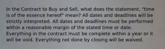 In the Contract to Buy and Sell, what does the statement, "time is of the essence hereof" mean? All dates and deadlines will be strictly interpreted. All dates and deadlines must be performed within a reasonable margin of the stated time or date. Everything in the contract must be complete within a year or it will be void. Everything not done by closing will be waived.