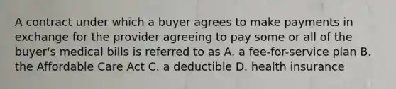 A contract under which a buyer agrees to make payments in exchange for the provider agreeing to pay some or all of the buyer's medical bills is referred to as A. a fee-for-service plan B. the Affordable Care Act C. a deductible D. health insurance