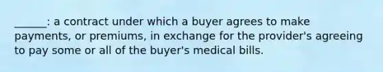 ______: a contract under which a buyer agrees to make payments, or premiums, in exchange for the provider's agreeing to pay some or all of the buyer's medical bills.