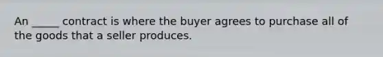 An _____ contract is where the buyer agrees to purchase all of the goods that a seller produces.