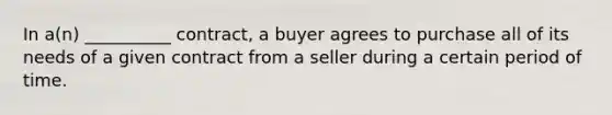 In a(n) __________ contract, a buyer agrees to purchase all of its needs of a given contract from a seller during a certain period of time.