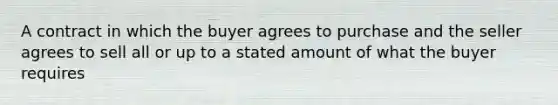 A contract in which the buyer agrees to purchase and the seller agrees to sell all or up to a stated amount of what the buyer requires