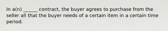 In a(n) ______ contract, the buyer agrees to purchase from the seller all that the buyer needs of a certain item in a certain time period.