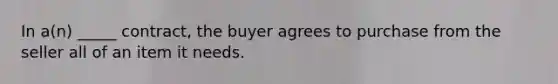 In​ a(n) _____​ contract, the buyer agrees to purchase from the seller all of an item it needs.