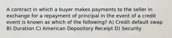 A contract in which a buyer makes payments to the seller in exchange for a repayment of principal in the event of a credit event is known as which of the following? A) Credit default swap B) Duration C) American Depository Receipt D) Security