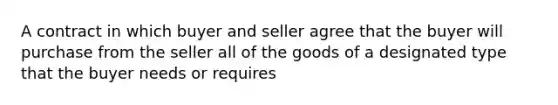 A contract in which buyer and seller agree that the buyer will purchase from the seller all of the goods of a designated type that the buyer needs or requires