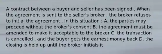 A contract between a buyer and seller has been signed . When the agreement is sent to the seller's broker , the broker refuses to initial the agreement . In this situation : A. the parties may proceed without the broker's consent B. the agreement must be amended to make it acceptable to the broker C. the transaction is cancelled , and the buyer gets the earnest money back D. the closing is held up until the broker initials it