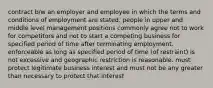 contract b/w an employer and employee in which the terms and conditions of employment are stated. people in upper and middle level management positions commonly agree not to work for competitors and not to start a competing business for specified period of time after terminating employment. enforceable as long as specified period of time (of restraint) is not excessive and geographic restriction is reasonable. must protect legitimate business interest and must not be any greater than necessary to protect that interest