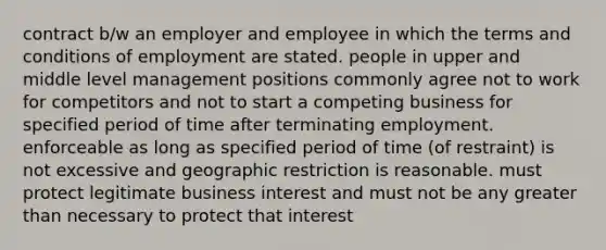 contract b/w an employer and employee in which the terms and conditions of employment are stated. people in upper and middle level management positions commonly agree not to work for competitors and not to start a competing business for specified period of time after terminating employment. enforceable as long as specified period of time (of restraint) is not excessive and geographic restriction is reasonable. must protect legitimate business interest and must not be any greater than necessary to protect that interest