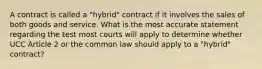 A contract is called a "hybrid" contract if it involves the sales of both goods and service. What is the most accurate statement regarding the test most courts will apply to determine whether UCC Article 2 or the common law should apply to a "hybrid" contract?