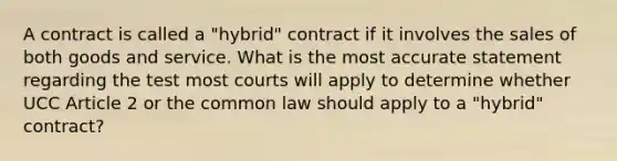 A contract is called a "hybrid" contract if it involves the sales of both goods and service. What is the most accurate statement regarding the test most courts will apply to determine whether UCC Article 2 or the common law should apply to a "hybrid" contract?