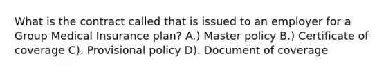 What is the contract called that is issued to an employer for a Group Medical Insurance plan? A.) Master policy B.) Certificate of coverage C). Provisional policy D). Document of coverage