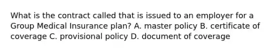 What is the contract called that is issued to an employer for a Group Medical Insurance plan? A. master policy B. certificate of coverage C. provisional policy D. document of coverage