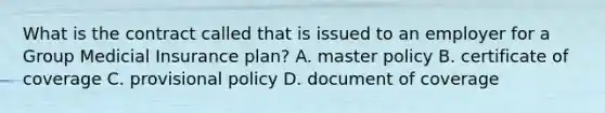 What is the contract called that is issued to an employer for a Group Medicial Insurance plan? A. master policy B. certificate of coverage C. provisional policy D. document of coverage