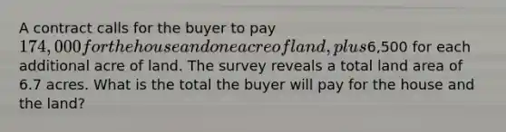 A contract calls for the buyer to pay 174,000 for the house and one acre of land, plus6,500 for each additional acre of land. The survey reveals a total land area of 6.7 acres. What is the total the buyer will pay for the house and the land?