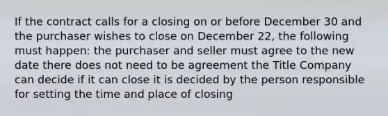 If the contract calls for a closing on or before December 30 and the purchaser wishes to close on December 22, the following must happen: the purchaser and seller must agree to the new date there does not need to be agreement the Title Company can decide if it can close it is decided by the person responsible for setting the time and place of closing