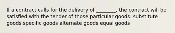 If a contract calls for the delivery of ________, the contract will be satisfied with the tender of those particular goods. substitute goods specific goods alternate goods equal goods