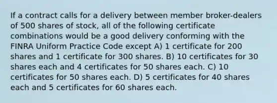 If a contract calls for a delivery between member broker-dealers of 500 shares of stock, all of the following certificate combinations would be a good delivery conforming with the FINRA Uniform Practice Code except A) 1 certificate for 200 shares and 1 certificate for 300 shares. B) 10 certificates for 30 shares each and 4 certificates for 50 shares each. C) 10 certificates for 50 shares each. D) 5 certificates for 40 shares each and 5 certificates for 60 shares each.