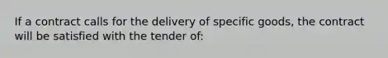 If a contract calls for the delivery of specific goods, the contract will be satisfied with the tender of: