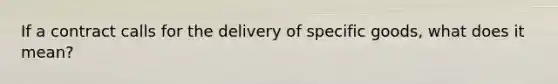 If a contract calls for the delivery of specific goods, what does it mean?