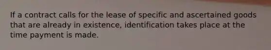 If a contract calls for the lease of specific and ascertained goods that are already in existence, identification takes place at the time payment is made.