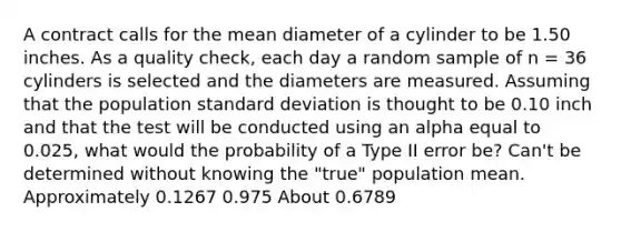 A contract calls for the mean diameter of a cylinder to be 1.50 inches. As a quality check, each day a random sample of n = 36 cylinders is selected and the diameters are measured. Assuming that the population <a href='https://www.questionai.com/knowledge/kqGUr1Cldy-standard-deviation' class='anchor-knowledge'>standard deviation</a> is thought to be 0.10 inch and that the test will be conducted using an alpha equal to 0.025, what would the probability of a Type II error be? Can't be determined without knowing the "true" population mean. Approximately 0.1267 0.975 About 0.6789