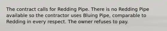 The contract calls for Redding Pipe. There is no Redding Pipe available so the contractor uses Bluing Pipe, comparable to Redding in every respect. The owner refuses to pay.