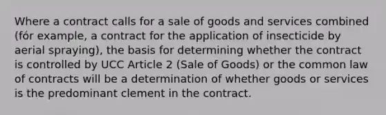 Where a contract calls for a sale of goods and services combined (fór example, a contract for the application of insecticide by aerial spraying), the basis for determining whether the contract is controlled by UCC Article 2 (Sale of Goods) or the common law of contracts will be a determination of whether goods or services is the predominant clement in the contract.