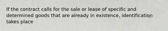 If the contract calls for the sale or lease of specific and determined goods that are already in existence, identification takes place