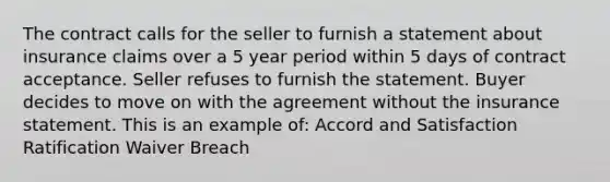 The contract calls for the seller to furnish a statement about insurance claims over a 5 year period within 5 days of contract acceptance. Seller refuses to furnish the statement. Buyer decides to move on with the agreement without the insurance statement. This is an example of: Accord and Satisfaction Ratification Waiver Breach