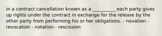 in a contract cancellation known as a __________ each party gives up rights under the contract in exchange for the release by the other party from performing his or her obligations. - novation - revocation - notation - rescission