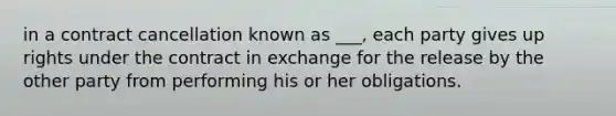 in a contract cancellation known as ___, each party gives up rights under the contract in exchange for the release by the other party from performing his or her obligations.