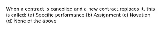 When a contract is cancelled and a new contract replaces it, this is called: (a) Specific performance (b) Assignment (c) Novation (d) None of the above