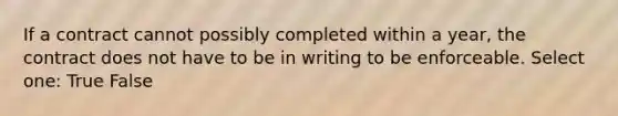 If a contract cannot possibly completed within a year, the contract does not have to be in writing to be enforceable. Select one: True False