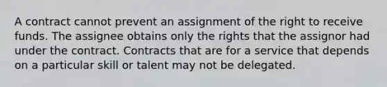 A contract cannot prevent an assignment of the right to receive funds. The assignee obtains only the rights that the assignor had under the contract. Contracts that are for a service that depends on a particular skill or talent may not be delegated.