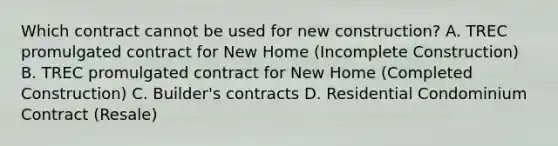 Which contract cannot be used for new construction? A. TREC promulgated contract for New Home (Incomplete Construction) B. TREC promulgated contract for New Home (Completed Construction) C. Builder's contracts D. Residential Condominium Contract (Resale)