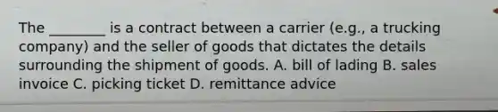 The ________ is a contract between a carrier (e.g., a trucking company) and the seller of goods that dictates the details surrounding the shipment of goods. A. bill of lading B. sales invoice C. picking ticket D. remittance advice