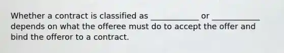 Whether a contract is classified as ____________ or ____________ depends on what the offeree must do to accept the offer and bind the offeror to a contract.